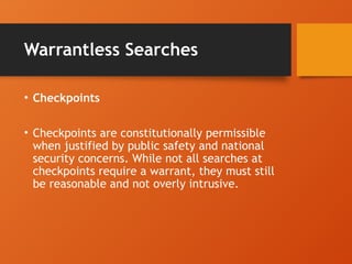 Warrantless Searches
• Checkpoints
• Checkpoints are constitutionally permissible
when justified by public safety and national
security concerns. While not all searches at
checkpoints require a warrant, they must still
be reasonable and not overly intrusive.
 