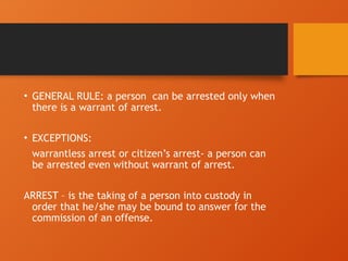 • GENERAL RULE: a person can be arrested only when
there is a warrant of arrest.
• EXCEPTIONS:
warrantless arrest or citizen’s arrest- a person can
be arrested even without warrant of arrest.
ARREST – is the taking of a person into custody in
order that he/she may be bound to answer for the
commission of an offense.
 