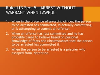 Rule 113 Sec. 5 - ARREST WITHOUT
WARRANT WHEN LAWFUL
1. When in the presence of arresting officer, the person
to be arrested has committed, is actually committing,
or is attempting to commit an offense;
2. When an offense has just committed and he has
probable cause to believe based on personal
knowledge of facts and circumstances that the person
to be arrested has committed it;
3. When the person to be arrested is a prisoner who
escaped from detention.
 