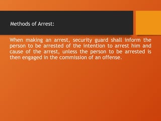Methods of Arrest:
When making an arrest, security guard shall inform the
person to be arrested of the intention to arrest him and
cause of the arrest, unless the person to be arrested is
then engaged in the commission of an offense.
 