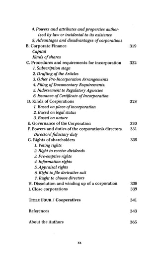 4. Powers and attributes and properties author-
ized by law or incidental to its existence
5. Advantages and disadvantages of corporations
B. Corporate Finance 319
Capital
Kinds ofshares
C. Procedures and requirements for incorporation 322
1. Subscription stage
2. Drafting of the Articles
3. Other Pre-Incorporation Arrangements
4. Filing of Documentary Requirements.
5. Indorsement to Regulatory Agencies
6. Issuance of Certificate of Incorporation
D. Kinds of Corporations 328
1. Based on place of incorporation
2. Based on legal status
3. Based on nature
E. Governance of the Corporation 330
F. Powers and duties of the corporations directors 331
Directors'fiduciary duty
G. Rights of shareholders 335
1.Voting rights
2. Right to receive dividends
3. Pre-emptive rights
4. Information rights
5. Appraisal rights
6. Rightto file derivative suit
7. Rught to choose directors
H. Dissolution and winding up of a corporation 338
I. Close corporations 339
TITLE FOUR / Cooperatives 341
References 343
About the Authors 365
XX
 
