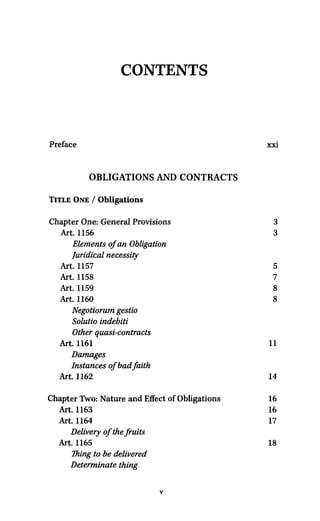 CONTENTS
Preface xxi
OBLIGATIONS AND CONTRACTS
TITLE ONE / Obligations
Chapter One: General Provisions 3
Art. 1156 3
Elements ofan Obligation
Juridical necessity
Art. 1157 5
Art. 1158 7
Art. 1159 8
Art. 1160 8
Negotiorum gestio
Solutio indebiti
Other quasi-contracts
Art. 1161 11
Damages
Instances ofbad faith
Art. 1162 14
Chapter Two: Nature and Effect of Obligations 16
Art. 1163 16
Art. 1164 17
Delivery of the fruits
Art. 1165 18
Thing to be delivered
Determinate thing
V
 