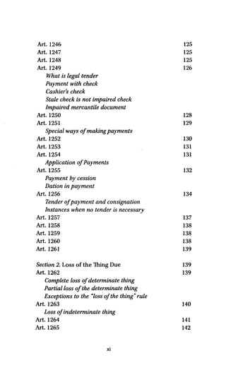 Art. 1246 125
Art. 1247 125
Art. 1248 125
Art. 1249 126
What is legal tender
Payment with check
Cashier's check
Stale check is not impaired check
Impaired mercantile document
Art. 1250 128
Art. 1251 129
Special ways ofmakingpayments
Art. 1252 130
Art. 1253 131
Art. 1254 131
Application of Payments
Art. 1255 132
Payment by cession
Dation in payment
Art. 1256 134
Tender of payment and consignation
Instances when no tender is necessary
Art. 1257 137
Art. 1258 138
Art. 1259 138
Art. 1260 138
Art. 1261 139
Section 2. Loss of the Thing Due 139
Art. 1262 139
Complete loss of determinate thing
Partial lossof the determinate thing
Exceptions to the "loss ofthe thing" rule
Art. 1263 140
Loss of indeterminate thing
Art. 1264 141
Art. 1265 142
xi
 