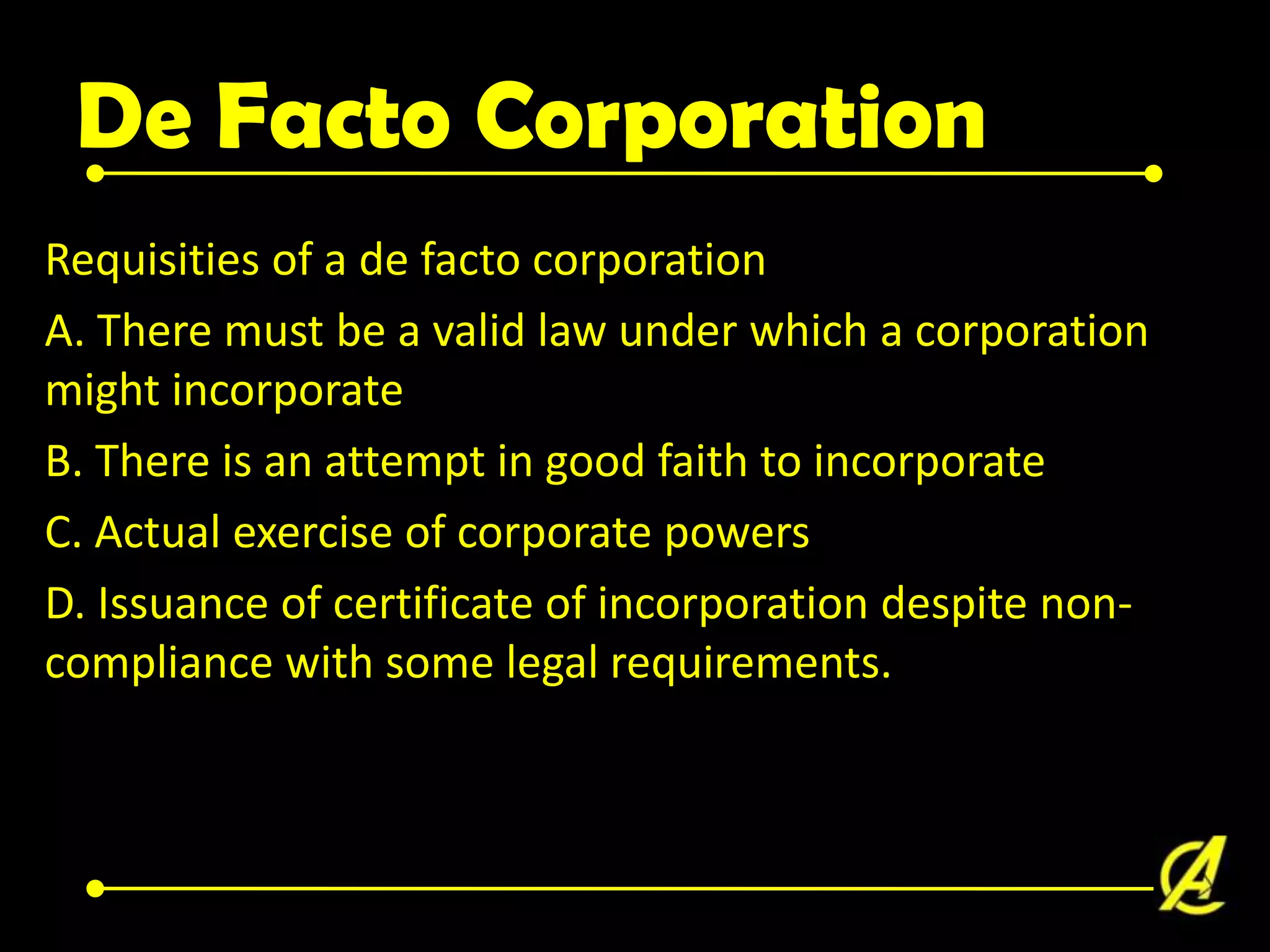 De Facto Corporation
Requisities of a de facto corporation
A. There must be a valid law under which a corporation
might incorporate
B. There is an attempt in good faith to incorporate
C. Actual exercise of corporate powers
D. Issuance of certificate of incorporation despite noncompliance with some legal requirements.

 