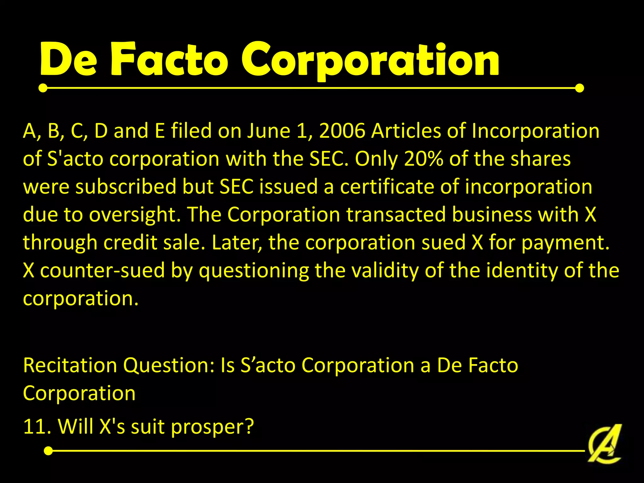 De Facto Corporation
A, B, C, D and E filed on June 1, 2006 Articles of Incorporation
of S'acto corporation with the SEC. Only 20% of the shares
were subscribed but SEC issued a certificate of incorporation
due to oversight. The Corporation transacted business with X
through credit sale. Later, the corporation sued X for payment.
X counter-sued by questioning the validity of the identity of the
corporation.
Recitation Question: Is S’acto Corporation a De Facto
Corporation
11. Will X's suit prosper?

 