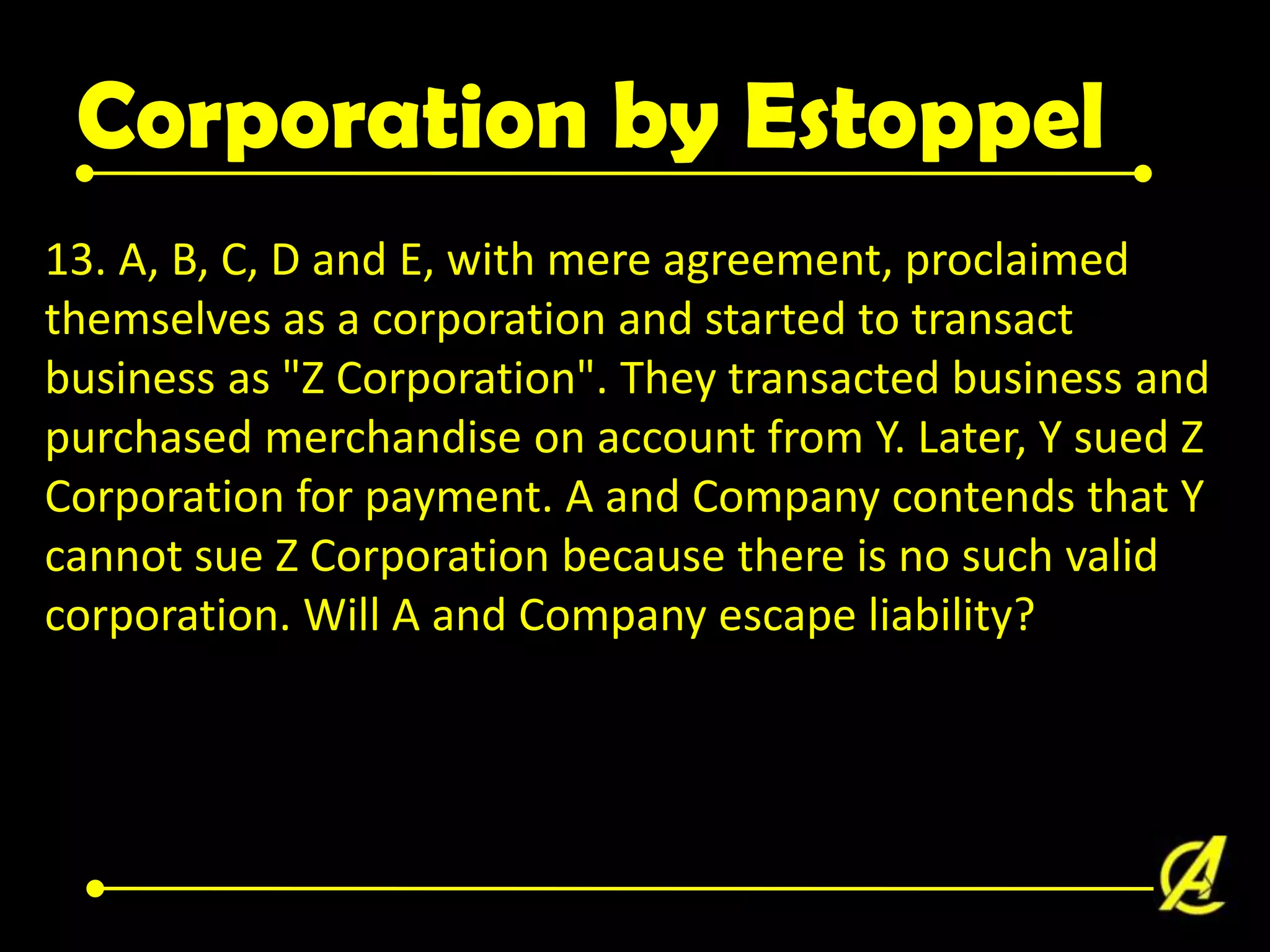 Corporation by Estoppel
13. A, B, C, D and E, with mere agreement, proclaimed
themselves as a corporation and started to transact
business as "Z Corporation". They transacted business and
purchased merchandise on account from Y. Later, Y sued Z
Corporation for payment. A and Company contends that Y
cannot sue Z Corporation because there is no such valid
corporation. Will A and Company escape liability?

 