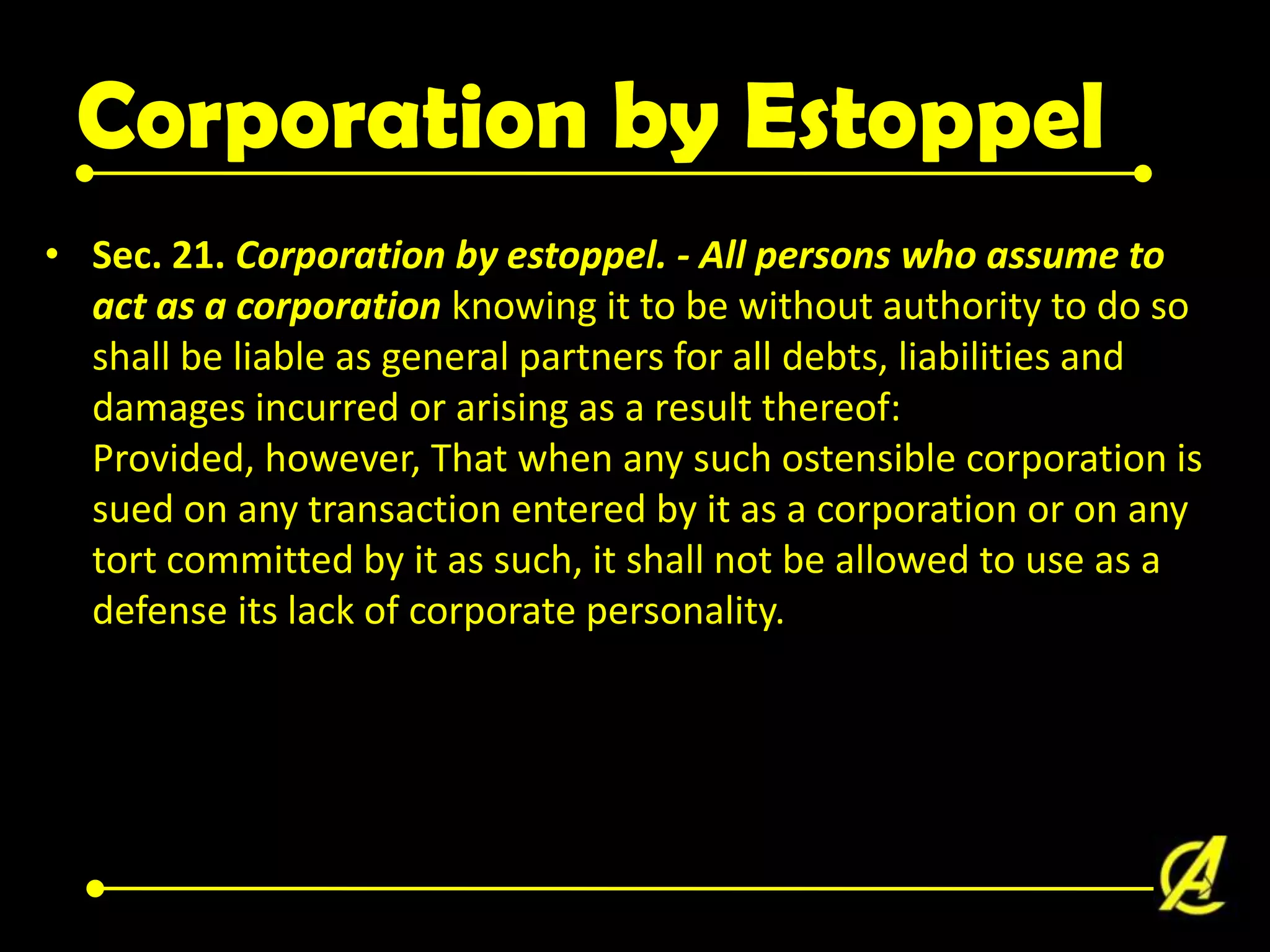Corporation by Estoppel
• Sec. 21. Corporation by estoppel. - All persons who assume to
act as a corporation knowing it to be without authority to do so
shall be liable as general partners for all debts, liabilities and
damages incurred or arising as a result thereof:
Provided, however, That when any such ostensible corporation is
sued on any transaction entered by it as a corporation or on any
tort committed by it as such, it shall not be allowed to use as a
defense its lack of corporate personality.

 