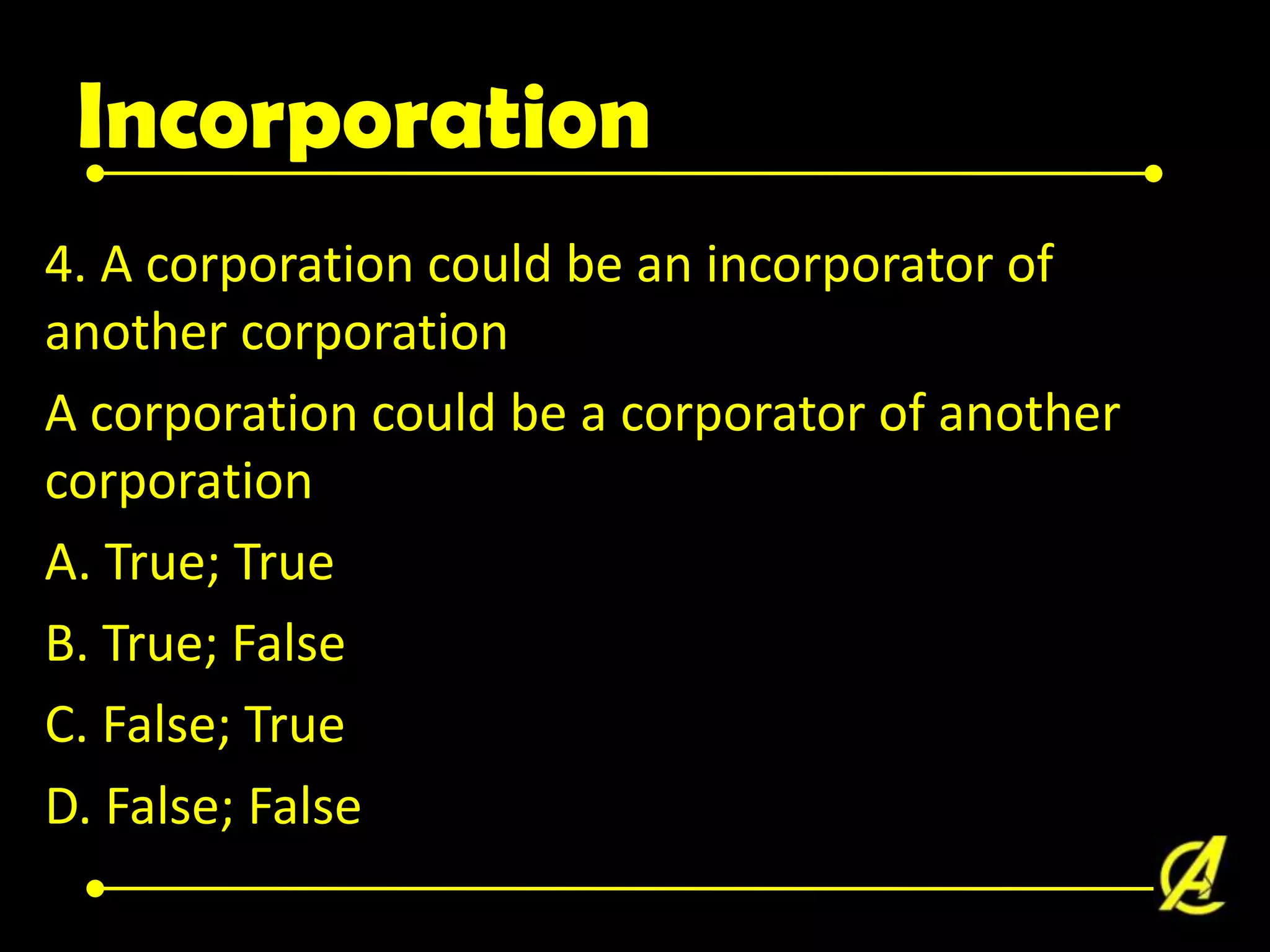 Incorporation
4. A corporation could be an incorporator of
another corporation
A corporation could be a corporator of another
corporation
A. True; True
B. True; False
C. False; True
D. False; False

 