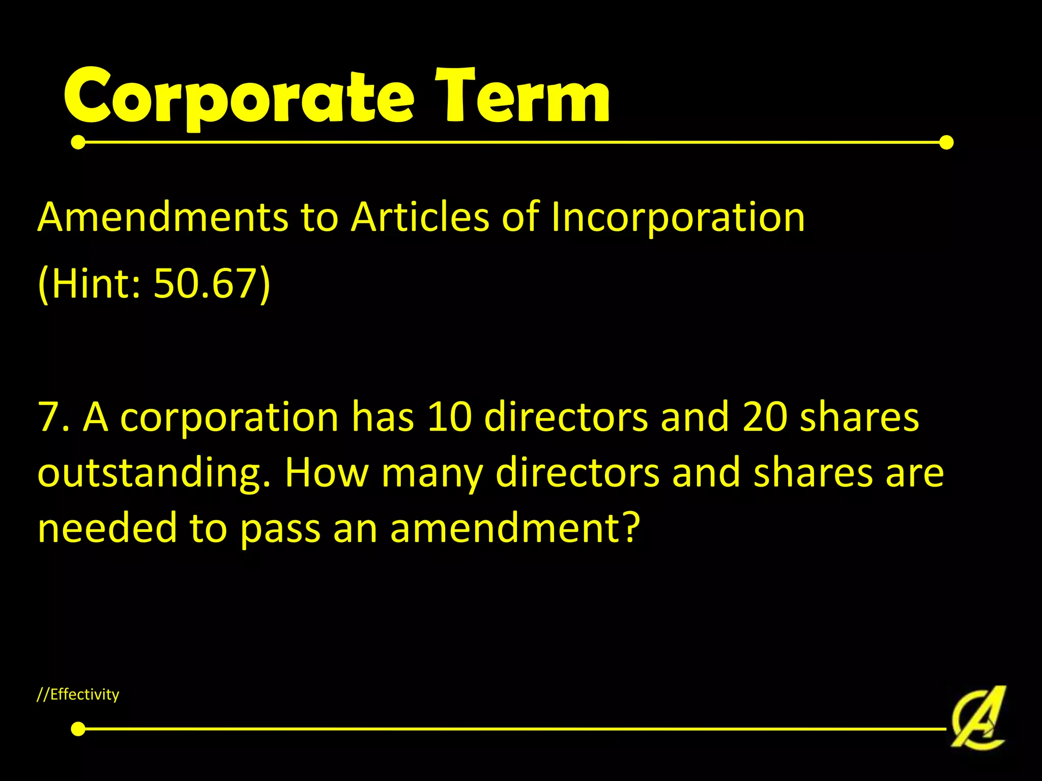 Corporate Term
Amendments to Articles of Incorporation
(Hint: 50.67)
7. A corporation has 10 directors and 20 shares
outstanding. How many directors and shares are
needed to pass an amendment?

//Effectivity

 