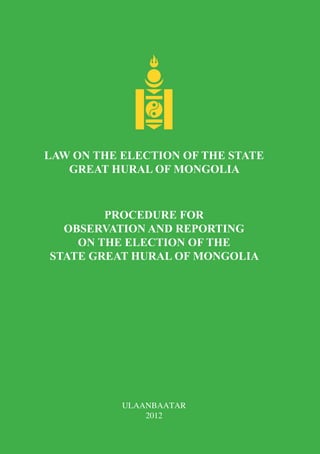 LAW ON THE ELECTION OF THE STATE
   GREAT HURAL OF MONGOLIA



        PROCEDURE FOR
  OBSERVATION AND REPORTING
    ON THE ELECTION OF THE
STATE GREAT HURAL OF MONGOLIA




           ULAANBAATAR
               2012
 