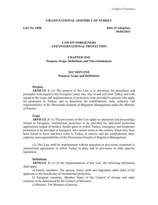 Unofficial Translation
GRAND NATIONAL ASSEMBLY OF TURKEY
Law No. 6458 Date of Adoption:
04/04/2013
LAW ON FOREIGNERS
AND INTERNATIONAL PROTECTION
CHAPTER ONE
Purpose, Scope, Definitions and Non-refoulement
SECTION ONE
Purpose, Scope and Definitions
Purpose
ARTICLE 1- (1) The purpose of this Law is to determine the procedures and
principles with regard to the foreigners’ entry into, stay in and exit from Turkey and with
regard to the scope and implementation of protection to be provided to persons who apply
for protection in Turkey; and to determine the establishment, duty, authority and
responsibilities of the Directorate General of Migration Management under the Ministry
of Interior.
Scope
ARTICLE 2- (1) The provisions of this Law apply to operations and proceedings
related to foreigners; international protection to be provided for individual protection
applications lodged at borders, border gates or within Turkey; emergency and temporary
protection to be provided to foreigners who cannot return to the country which they have
been forced to leave and have come to Turkey in masses; and the establishment, duty,
authority and responsibilities of the Directorate General of Migration Management.
(2) This Law shall be implemented without prejudice to provisions contained in
international agreements to which Turkey is party and to provisions in other specific
legislation.
Definitions
ARTICLE 3- (1) In the implementation of this Law, the following definitions
shall apply:
a) Family members: The spouse, minor child and dependent adult child of the
applicant or the beneficiary of international protection,
b) European countries: Member States of the Council of Europe and other
countries to be determined by the Council of Ministers,
c) Minister: The Minister of Interior,
 