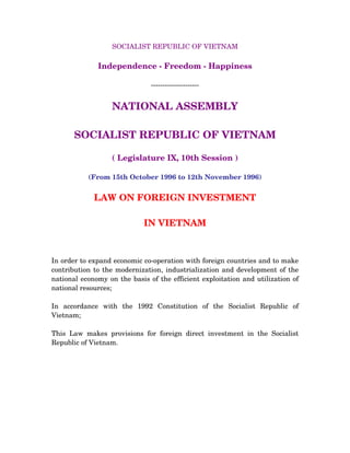 SOCIALIST REPUBLIC OF VIETNAM
Independence - Freedom - Happiness
---------------------
NATIONAL ASSEMBLY
SOCIALIST REPUBLIC OF VIETNAM
( Legislature IX, 10th Session )
(From 15th October 1996 to 12th November 1996)
LAW ON FOREIGN INVESTMENT
IN VIETNAM
In order to expand economic co-operation with foreign countries and to make
contribution to the modernization, industrialization and development of the
national economy on the basis of the efficient exploitation and utilization of
national resources;
In accordance with the 1992 Constitution of the Socialist Republic of
Vietnam;
This Law makes provisions for foreign direct investment in the Socialist
Republic of Vietnam.
 