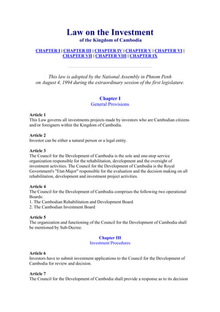 Law on the Investment
of the Kingdom of Cambodia
CHAPTER I | CHAPTER III | CHAPTER IV | CHAPTER V | CHAPTER VI |
CHAPTER VII | CHAPTER VIII | CHAPTER IX
This law is adopted by the National Assembly in Phnom Penh
on August 4, 1994 during the extraordinary session of the first legislature.
Chapter I
General Provisions
Article 1
This Law governs all investments projects made by investors who are Cambodian citizens
and/or foreigners within the Kingdom of Cambodia.
Article 2
Investor can be either a natural person or a legal entity.
Article 3
The Council for the Development of Cambodia is the sole and one-stop service
organization responsible for the rehabilitation, development and the oversight of
investment activities. The Council for the Development of Cambodia is the Royal
Government's "Etat-Major" responsible for the evaluation and the decision making on all
rehabilitation, development and investment project activities.
Article 4
The Council for the Development of Cambodia comprises the following two operational
Boards:
1. The Cambodian Rehabilitation and Development Board
2. The Cambodian Investment Board
Article 5
The organization and functioning of the Council for the Development of Cambodia shall
be mentioned by Sub-Decree.
Chapter III
Investment Procedures
Article 6
Investors have to submit investment applications to the Council for the Development of
Cambodia for review and decision.
Article 7
The Council for the Development of Cambodia shall provide a response as to its decision
 