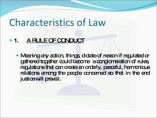 Characteristics of Law 1.   A RULE OF CONDUCT Meaning any action, things, dictate of reason if regulated or gathered together could become  a conglomeration of rules, regulations that can create an orderly, peaceful, harmonious relations among the people concerned so that in the end justice will prevail. 