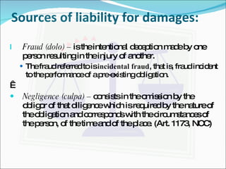 Sources of liability for damages: Fraud (dolo) –  is the intentional deception made by one person resulting in the injury of another. The fraud referred to is  incidental fraud , that is, fraud incident to the performance of a pre-existing obligation.   Negligence (culpa) –  consists in the omission by the obligor of that diligence which is required by the nature of the obligation and corresponds with the circumstances of the person, of the time and of the place. (Art. 1173, NCC) 