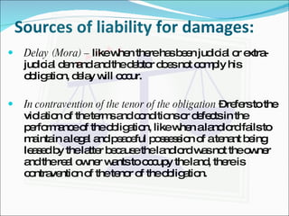 Sources of liability for damages: Delay (Mora) –  like when there has been judicial or extra-judicial demand and the debtor does not comply his obligation, delay will occur. In contravention of the tenor of the obligation  – refers to the violation of the terms and conditions or defects in the performance of the obligation, like when a landlord fails to maintain a legal and peaceful possession of a tenant being leased by the latter because the landlord was not the owner and the real owner wants to occupy the land, there is contravention of the tenor of the obligation. 