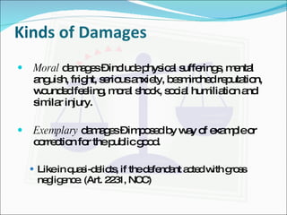 Kinds of Damages Moral  damages – include physical sufferings, mental anguish, fright, serious anxiety, besmirched reputation, wounded feeling, moral shock, social humiliation and similar injury. Exemplary  damages – imposed by way of example or correction for the public good.  Like in quasi-delicts, if the defendant acted with gross negligence. (Art. 2231, NCC) 