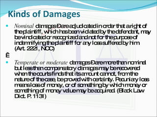 Kinds of Damages Nominal  damages – are adjudicated in order that a right of the plaintiff, which has been violated by the defendant, may be vindicated or recognized and not for the purpose of indemnifying the plaintiff for any loss suffered by him. (Art. 2221, NCC)   Temperate or moderate  damages – are more than nominal but less than compensatory damages may be recovered when the courts finds that its amount cannot, from the nature of the case, be proved with certainty. Pecuniary loss means loss of money, or of something by which money or something of money value may be acquired. (Black Law Dict. P. 1131) 