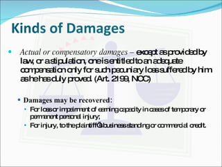 Kinds of Damages Actual or compensatory damages –  except as provided by law, or a stipulation, one is entitled to an adequate compensation only for such pecuniary loss suffered by him as he has duly proved. (Art. 2199, NCC) Damages may be recovered: For loss or impairment of earning capacity in cases of temporary or permanent personal injury; For injury, to the plaintiff’s business standing or commercial credit. 