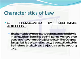 Characteristics of Law 2.   PROMULGATED BY LEGITIMATE AUTHORITY  That is, made known to those who are expected to follow it. In a Republican State like the Philippines, we have three branches of government – legislative body (like Congress, Sanggunian) is the law-making body; the executive body is the implementing body and the judiciary as the enforcing body. 