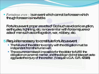 Fortuitous even –  is an event which cannot be foreseen which though foreseen is inevitable. Fortuitous event proper are acts of God such as volcanic eruption, earthquake, lightning, etc. is now similar with force majuere or acts of man such as conflagration, war, robbery, etc. Requisite necessary to constitute fortuitous event The failure of the debtor to comply with the obligation must be independent from the human will; The occurrence makes it impossible for the debtor to fulfill the obligation on a normal manner, and the obligor did not take part as to aggravate the injury of the creditor. (Vasquez v.C.A. G.R. 42926) 