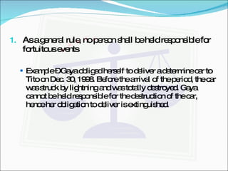 As a general rule, no person shall be held responsible for fortuitous events  Example – Gaya obliged herself to deliver a determine car to Tito on Dec. 30, 1998. Before the arrival of the period, the car was struck by lightning and was totally destroyed. Gaya cannot be held responsible for the destruction of the car, hence her obligation to deliver is extinguished. 