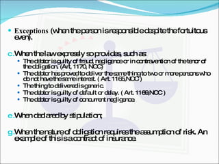 Exceptions  (when the person is responsible despite the fortuitous even). When the law expressly so provides, such as: The debtor is guilty of fraud, negligence or in contravention of the tenor of the obligation. (Art, 1170, NCC) The debtor has proved to deliver the same thing to two or more persons who do not have the same interest. ( Art. 1165,NCC ) The thing to delivered is generic. The debtor is guilty of default or delay. ( Art. 1169,NCC ) The debtor is guilty of concurrent negligence. When declared by stipulation; When the nature of obligation requires the assumption of risk. An example of this is a contract of insurance. 