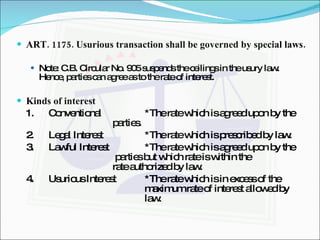 ART. 1175. Usurious transaction shall be governed by special laws. Note: C.B. Circular No. 905 suspends the ceilings in the usury law. Hence, parties can agree as to the rate of interest. Kinds of interest 1. Conventional *The rate which is agreed upon by the  parties. 2. Legal Interest *The rate which is prescribed by law. 3. Lawful Interest *The rate which is agreed upon by the   parties but which rate is within the  rate authorized by law. 4.  Usurious Interest *The rate which is in excess of the  maximum rate of interest allowed by  law. 