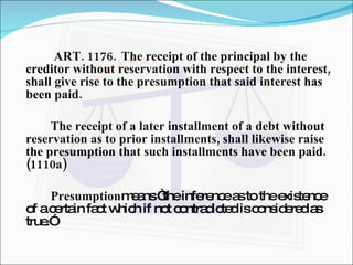  ART. 1176. The receipt of the principal by the creditor without reservation with respect to the interest, shall give rise to the presumption that said interest has been paid. The receipt of a later installment of a debt without reservation as to prior installments, shall likewise raise the presumption that such installments have been paid. (1110a) Presumption means “the inference as to the existence of a certain fact which if not contradicted is considered as true.” 
