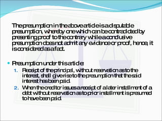The presumption in the above article is a disputable presumption, whereby one which can be contradicted by presenting proof to the contrary while a conclusive presumption does not admit any evidence or proof, hence, it is considered as a fact. Presumption under this article: Receipt of the principal, without reservation as to the interest, shall give rise to the presumption that the said interest has been paid. When the creditor issues a receipt of a later installment of a debt without reservation as to prior installment is presumed to have been paid. 