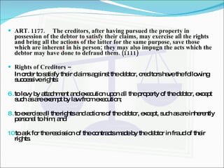 ART. 1177. The creditors, after having pursued the property in possession of the debtor to satisfy their claims, may exercise all the rights and bring all the actions of the latter for the same purpose, save those which are inherent in his person; they may also impugn the acts which the debtor may have done to defraud them. (1111) Rights of Creditors –  In order to satisfy their claims against the debtor, creditors have the following successive rights: to levy by attachment and execution upon all the property of the debtor, except such as are exempt by law from execution; to exercise all the rights and actions of the debtor, except, such as are inherently personal to him; and to ask for the rescission of the contracts made by the debtor in fraud of their rights. 