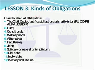 LESSON 3: Kinds of Obligations Classification of Obligations: The Civil Code classifies obligations primarily into: (PU CO PE ALFA JOS DIP) Pure; Conditional; With a period; Alternative; Facultative; Joint; Solidary or several or in solidum; Divisible; Indivisible; With a penal clause. 