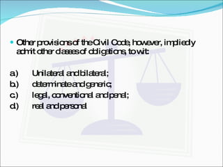Other provisions of the Civil Code, however, impliedly admit other classes of obligations, to wit: a.) Unilateral and bilateral; b.) determinate and generic; c.) legal, conventional and penal; d.) real and personal 
