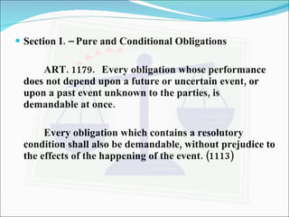 Section I. – Pure and Conditional Obligations ART. 1179. Every obligation whose performance does not depend upon a future or uncertain event, or upon a past event unknown to the parties, is demandable at once. Every obligation which contains a resolutory condition shall also be demandable, without prejudice to the effects of the happening of the event. (1113) 
