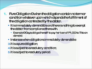Pure Obligation – when the obligation contain no term or condition whatever upon which depends the fulfillment of the obligation contracted by the debtor. It is immediately demandable and there is nothing to exempt the debtor from compliance therewith. Example – Gaya obliged herself to pay her loan of P1,000 to Tito on demand. Instances when obligations immediately demandable: It is a pure obligation; It is subject to a resolutory condition; It is subject to resolutory period. 