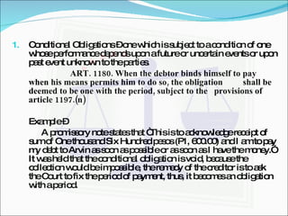 Conditional Obligations – one which is subject to a condition of one whose performance depends upon a future or uncertain events or upon past event unknown to the parties. ART. 1180. When the debtor binds himself to pay  when his means permits him to do so, the obligation  shall be deemed to be one with the period, subject to the  provisions of article 1197.(n) Example –  A promissory note states that “This is to acknowledge receipt of sum of One thousand Six Hundred pesos (P1, 600.00) and I am to pay my debt to Arvin as soon as possible or as soon as I have the money.” It was held that the conditional obligation is void, because the collection would be impossible, the remedy of the creditor is to ask the Court to fix the period of payment, thus, it becomes an obligation with a period. 
