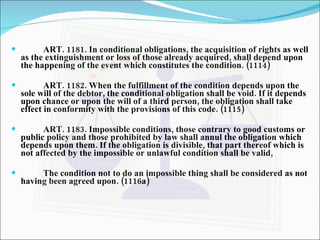 ART. 1181. In conditional obligations, the acquisition of rights as well as the extinguishment or loss of those already acquired, shall depend upon the happening of the event which constitutes the condition. (1114) ART. 1182. When the fulfillment of the condition depends upon the sole will of the debtor, the conditional obligation shall be void. If it depends upon chance or upon the will of a third person, the obligation shall take effect in conformity with the provisions of this code. (1115) ART. 1183. Impossible conditions, those contrary to good customs or public policy and those prohibited by law shall annul the obligation which depends upon them. If the obligation is divisible, that part thereof which is not affected by the impossible or unlawful condition shall be valid, The condition not to do an impossible thing shall be considered as not having been agreed upon. (1116a) 