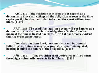 ART. 1184. The condition that some event happen at a determinate time shall extinguish the obligation as soon as the time expires or if it has become indubitable that the event will not take place. (1117) ART. 1185. The condition that some event will not happen at a determinate time shall render the obligation effective from the moment the time indicated has elapsed, or if it has become evident that the event cannot occur.   I f  not time has been fixed, the condition shall be deemed fulfilled at such time as may have probably been contemplated, bearing in mind the nature of the obligation. (1118) A R T. 1186. The condition shall be deemed fulfilled when the obligor voluntarily prevents its fulfillment. (1119) 