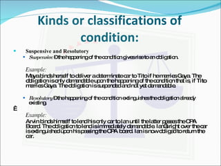 Kinds or classifications of condition: Suspensive and Resolutory Suspensive  – the happening of the condition gives rise to an obligation. Example: Maya binds herself to deliver a determinate car to Tito if he marries Gaya. The obligation is only demandable upon the happening of the condition that is, if Tito marries Gaya. The obligation is suspended and not yet demandable. Resolutory  – the happening of the condition extinguishes the obligation already existing.   Example: Arvin binds himself to lend his only car to Ian until the latter passes the CPA Board. The obligation to lend is immediately demandable. Ian’s right over the car is extinguished upon his passing the CPA board. Ian is now obliged to return the car. 