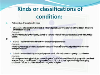 Kinds or classifications of condition:  Potestative, Casual and Mixed Potestative  – is one the fulfillment of which depends upon the sole will of the debtor. This kind of condition is void. Example: Arvin Promise to give his only parcel of land to Maya if he decides to leave for the United States.   Casual –  is one the fulfillment of which depends upon chance. Example: Mario agrees to give Maria a determinate car if Maria’s only racing horse will win the sweepstake race. Mixed –  is one which depends partly upon the will of third person and partly upon chance Example: Vincent promise to give Victor a new Toyota Car if Victor will be able to play with and beat Karpov in a game of chess. This is  mixed condition, that is Karpov willingness to play chess with Victor and the latter’s winning over Karpov. 