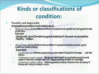 Kinds or classifications of condition:  Possible and Impossible Impossible condition is divided into 2: Physical Impossibility  – the condition imposed is not capable of being performed physically. Example: Grace will give Christine a gold necklace if she swims across the  Pacific  Ocean. Illegal Impossibility  – when the condition imposed is contrary to law, good custom or public policy. Example: Contrary to law  – Pedro agrees to give Ernesto P100,000 if Ernesto  will kill Mario. Contrary to good custom –  Santos binds himself to give Maria a gold wrist watch if she will cohabit with Mr. Reyes without benefit of marriage. Contrary to public policy –  Maria agrees to employ Grace in her company if Grace will not join a labor union. 