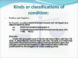 Kinds or classifications of condition:  Positive and Negative: A  Negative condition  is one where some event will not happen at a determinate time, either a.) the time indicated has elapsed; or b.) it has become evident that the event cannot occur (Art.  1185,  NCC) Example: Victor will give Jason a car if he will not marry Helen until Dec. 19, 2001, if Jason has not married Helen until Dec. 19, 2001 or if Helen has died within the prescribed time without having married to Jason, the obligation becomes demandable. If Jason married Helen within the prescribed time, the obligation of Victor is extinguished. 