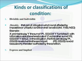 Kinds or classifications of condition:  Divisible and Indivisible Divisible –  that part of obligation which is not affected by impossible or unlawful condition shall be valid (Art. 1183, NCC) Example- X promise to pay Y the sum of P1, 000.00 if Y furnishes X with information as to the whereabouts of Z and another sum of P2, 000.00 if Y kills Z. in the obligation, the first part (to pay P1, 000.00) is valid while the second part  (P2, 000.00) is void because only the latter is affected by the condition. Express and Implied 
