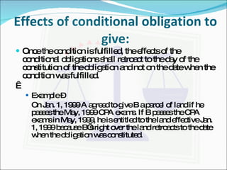 Effects of conditional obligation to give: Once the condition is fulfilled, the effects of the conditional obligations shall retroact to the day of the constitution of the obligation and not on the date when the condition was fulfilled.   Example –  On Jan. 1, 1999 A agreed to give B a parcel of land if he passes the May, 1999 CPA exams. If B passes the CPA exams in May, 1999, he is entitled to the land effective Jan. 1, 1999 because B’s right over the land retroacts to the date when the obligation was constituted. 