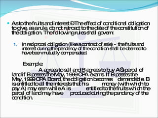 As to the fruits and interest – The effect of conditional obligation to give, as a rule, do not retroact to the date of the constitution of the obligation. The following rules shall govern: In reciprocal obligation (like a contract of sale) -  the fruits and interest during the pendency of the condition shall be deemed to have been mutually compensated. Example: A agrees to sell and B agrees to buy A’s parcel of  land if B passes the May, 1999 CPA exams. If B passes the  May, 1999 CPA Board, the obligation becomes  demandable. B is entitled to all the interests that his  money (with which to pay A) may earn while A is  entitled to the fruits which the parcel of land may have  produced during the pendency of the condition. 