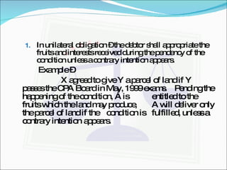 In unilateral obligation – the debtor shall appropriate the fruits and interests received during the pendency of the condition unless a contrary intention appears. Example –  X agreed to give Y a parcel of land if Y  passes the CPA Board in May, 1999 exams.  Pending the happening of the condition, A is  entitled to the fruits which the land may produce,  A will deliver only the parcel of land if the  condition is  fulfilled, unless a contrary intention  appears. 