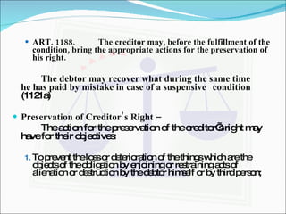 ART. 1188. The creditor may, before the fulfillment of the condition, bring the appropriate actions for the preservation of his right. The debtor may recover what during the same time  he has paid by mistake in case of a suspensive  condition  (1121a) Preservation of Creditor’s Right –  The action for the preservation of the creditor’s right may have for their objectives: To prevent the loss or deterioration of the things which are the objects of the obligation by enjoining or restraining acts of alienation or destruction by the debtor himself or by third person; 