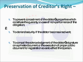 Preservation of Creditor’s Right –  To prevent concealment of the debtor’s properties which constitute the guaranty in case of non-performance of the obligation;   To demand security if the debtor becomes insolvent; To compel the acknowledgement of the debtor’s signature on a private document or the execution of proper public document for registration so as to affect third person. 