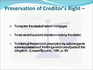 Preservation of Creditor’s Right –  To register the deeds of sale or mortgages; To set aside fraudulent alienation made by the debtor; To interrupt the period of prescription by actions against adverse possessors of the things which are objects of the obligation.  (Lawyer’s journal, 1951, p. 47) 