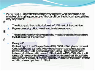 Paragraph II  in order that debtor may recover what he has paid by mistake, during the pendency of the condition, the following requisites may be present:   The debtor paid the creditor before the fulfillment of the condition; Payment made by debtor was through mistake and error;   The action to recover what was paid by mistake should be made before the fulfillment of the condition.   Example –  Pedro obliged himself to pay Santos P20, 000 if a PAL plane crashes at Cebu before Dec. 30, 1998. After the obligation was constituted and before Dec. 30, 1998, a plane crushed in Cebu. Pedro honestly and believing that the condition was fulfilled paid the P20, 000 to Santos. It turned out however that it was a Cebu airline that crushed. Thus, Pedro may recover the amount paid to Santos by mistake for the reason that the condition has not yet been fulfilled. 